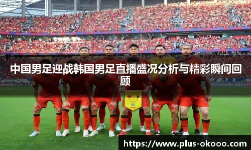 中国男足迎战韩国男足直播盛况分析与精彩瞬间回顾